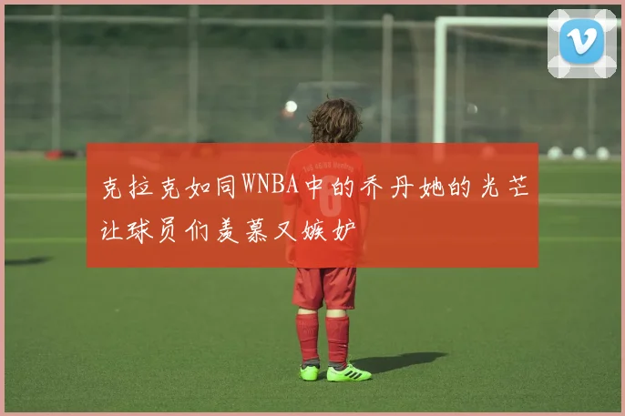 克拉克如同WNBA中的乔丹她的光芒让球员们羡慕又嫉妒