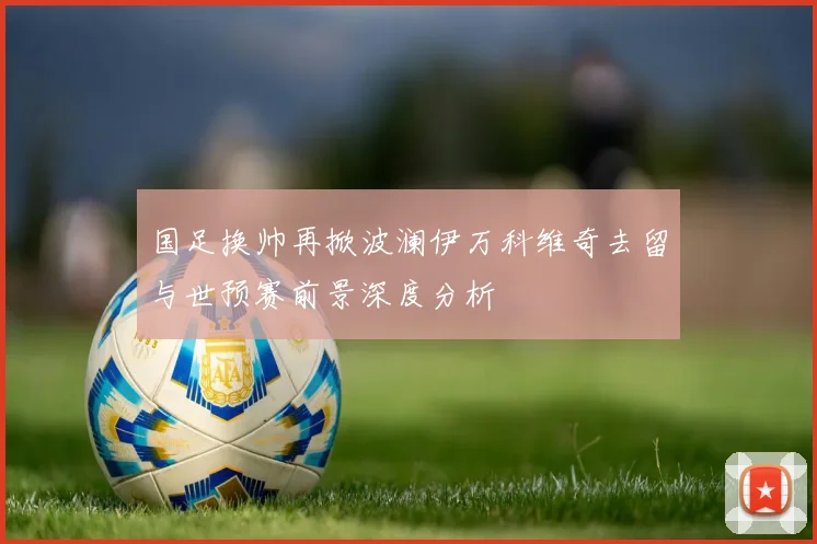 国足换帅再掀波澜伊万科维奇去留与世预赛前景深度分析