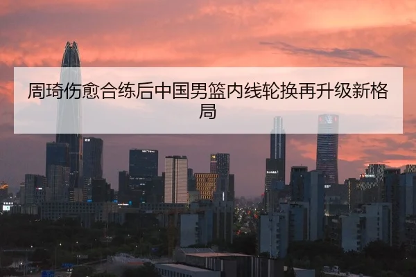 周琦伤愈合练后中国男篮内线轮换再升级新格局